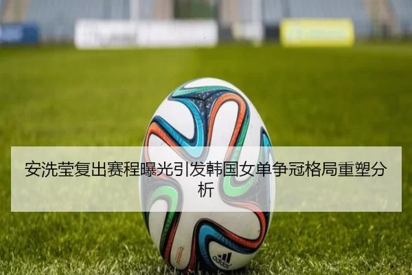 安洗莹复出赛程曝光引发韩国女单争冠格局重塑分析